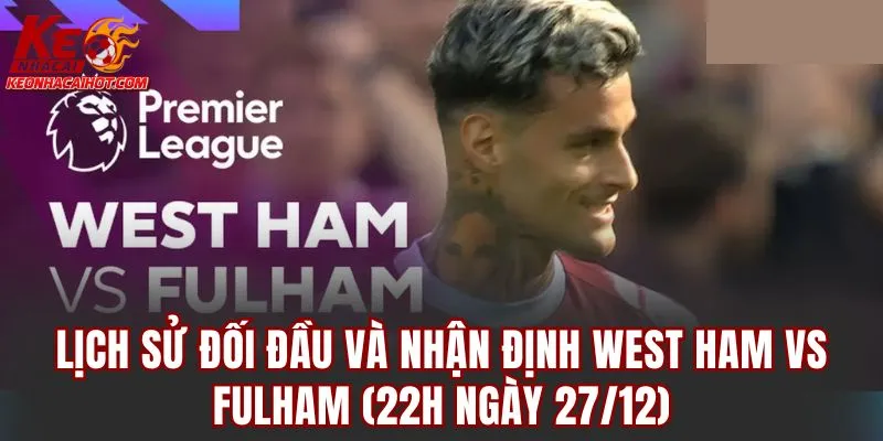 Lịch sử đối đầu và nhận định West Ham vs Fulham (22h ngày 27/12)